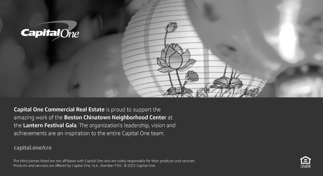 Capital One Ad. Capital One Commercial Real Estate is proud to support the amazing work of the Boston Chinatown Neighborhood Center at the Lantern Festival Gala. The organization's leadership, vision and achievements are an inspiration to the entire Capital One team. The third parties listed are not affiliated with Capital One and are solely responsible for their products and services.Products and services are offered by Capital One, N. A. Member FDIC. Copyright 2023 Capital One.

visit: capital.one/cre