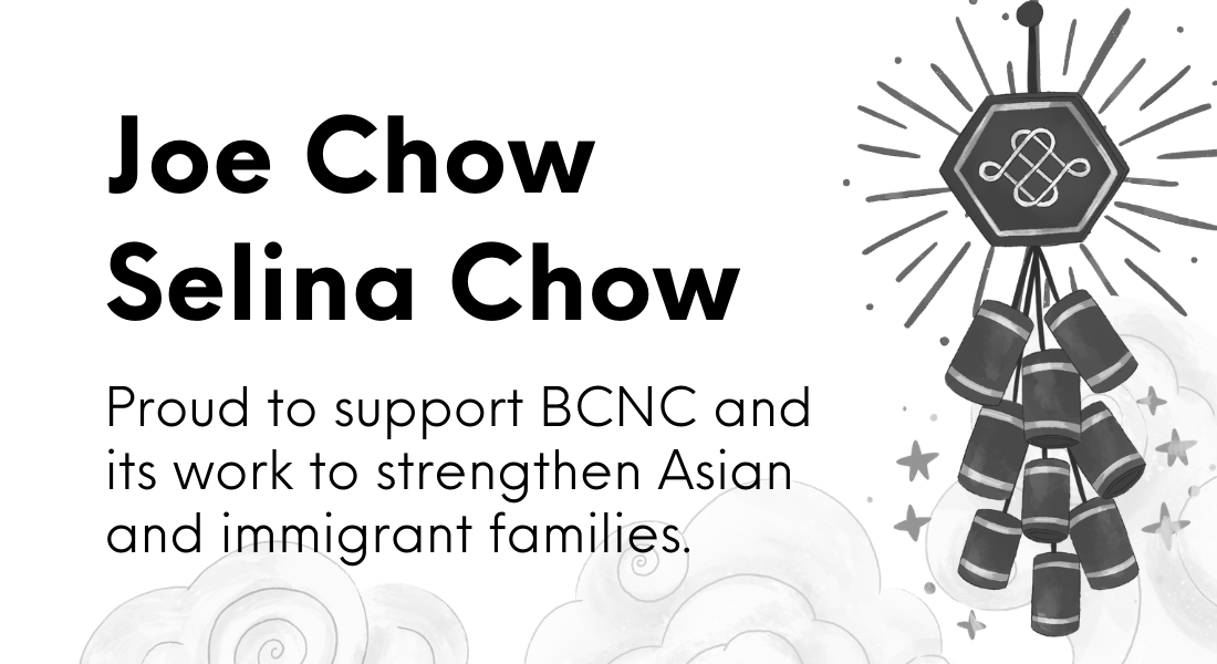 Joe and Selina Chow Ad. Proud to support BCNC and its work to strengthen Asian and immigrant families.